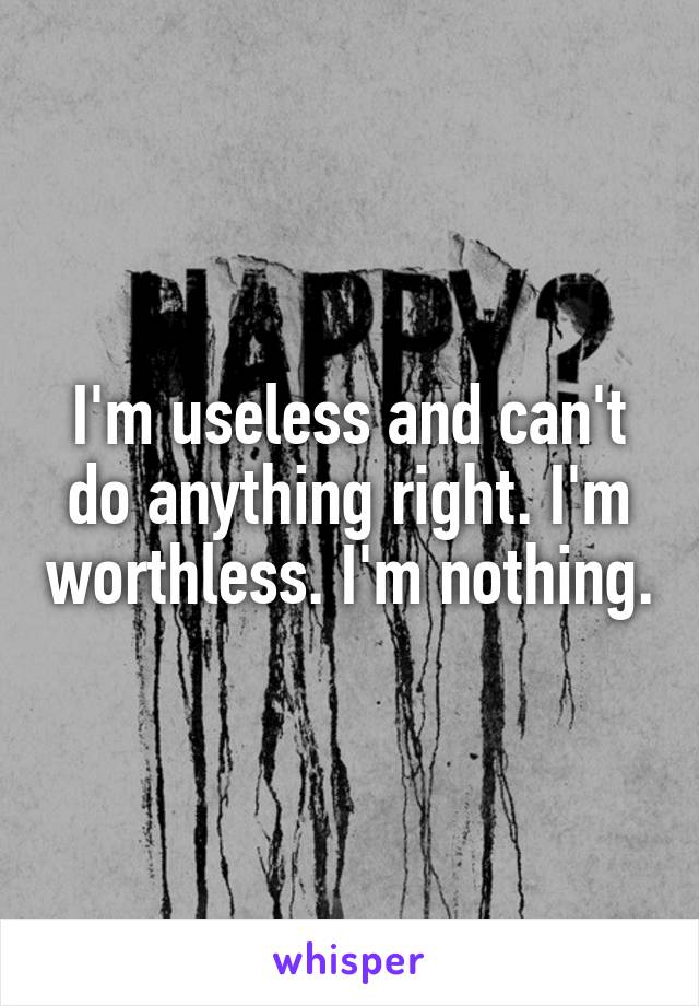 I'm useless and can't do anything right. I'm worthless. I'm nothing.