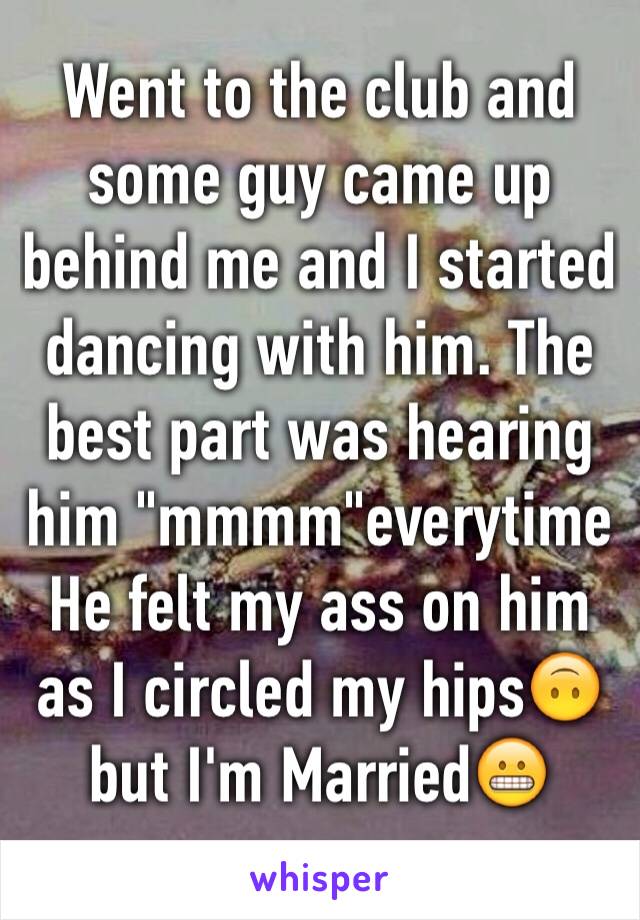 Went to the club and some guy came up behind me and I started dancing with him. The best part was hearing him "mmmm"everytime He felt my ass on him as I circled my hips🙃 but I'm Married😬