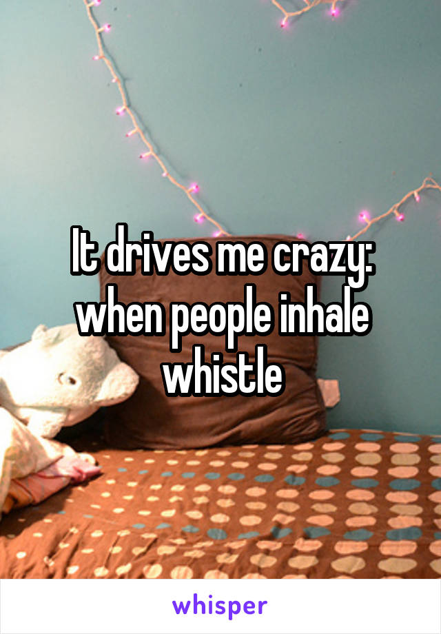 It drives me crazy: when people inhale whistle