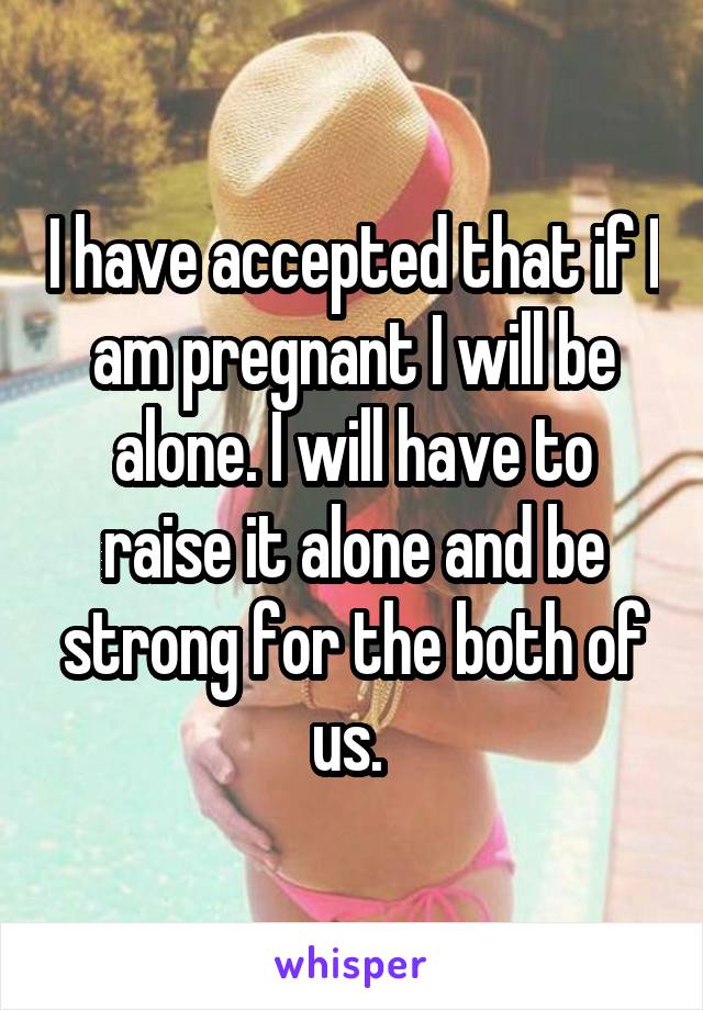 I have accepted that if I am pregnant I will be alone. I will have to raise it alone and be strong for the both of us. 