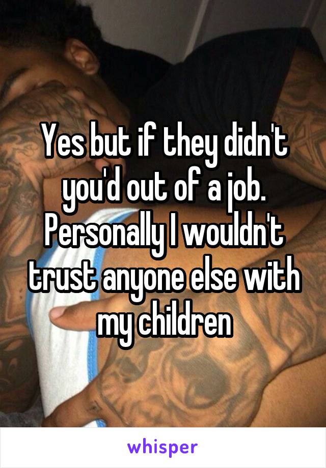 Yes but if they didn't you'd out of a job. Personally I wouldn't trust anyone else with my children