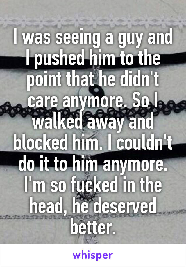 I was seeing a guy and I pushed him to the point that he didn't care anymore. So I walked away and blocked him. I couldn't do it to him anymore. I'm so fucked in the head, he deserved better.