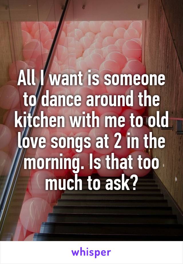 All I want is someone to dance around the kitchen with me to old love songs at 2 in the morning. Is that too much to ask?