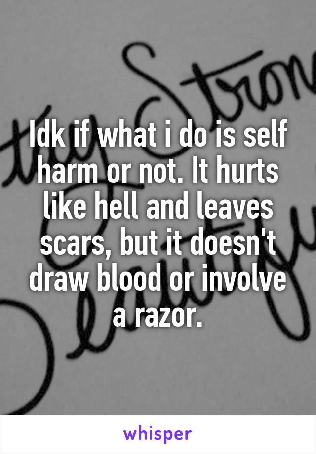 Idk if what i do is self harm or not. It hurts like hell and leaves scars, but it doesn't draw blood or involve a razor.