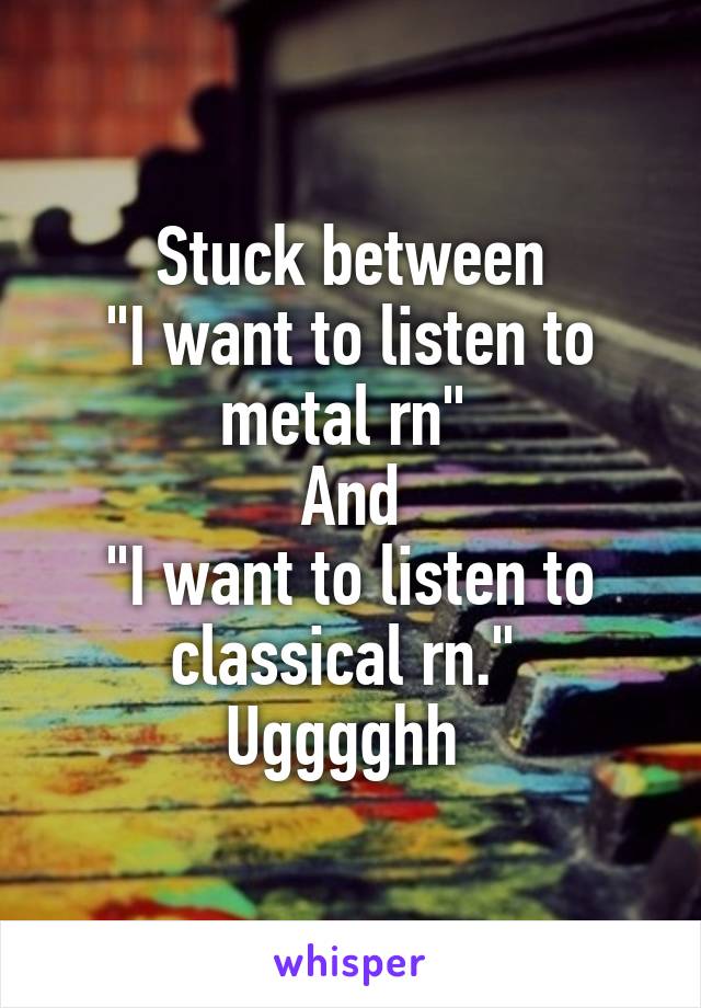 Stuck between
"I want to listen to metal rn" 
And
"I want to listen to classical rn." 
Ugggghh 