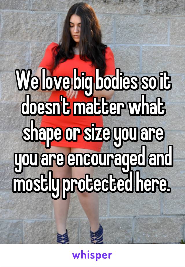 We love big bodies so it doesn't matter what shape or size you are you are encouraged and mostly protected here. 