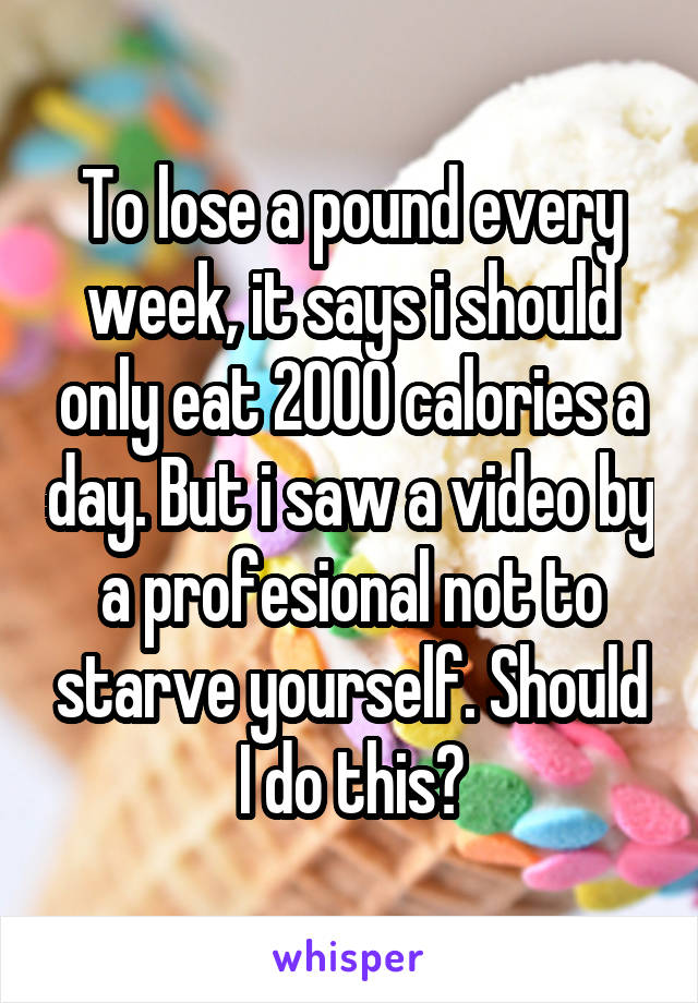 To lose a pound every week, it says i should only eat 2000 calories a day. But i saw a video by a profesional not to starve yourself. Should I do this?