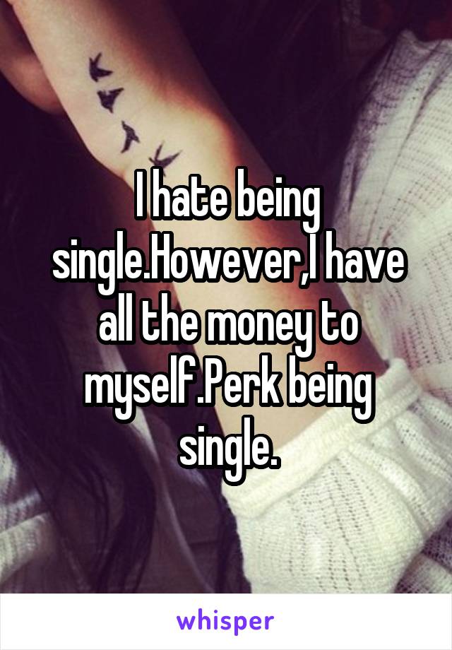 I hate being single.However,I have all the money to myself.Perk being single.