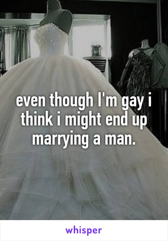 even though I'm gay i think i might end up marrying a man.