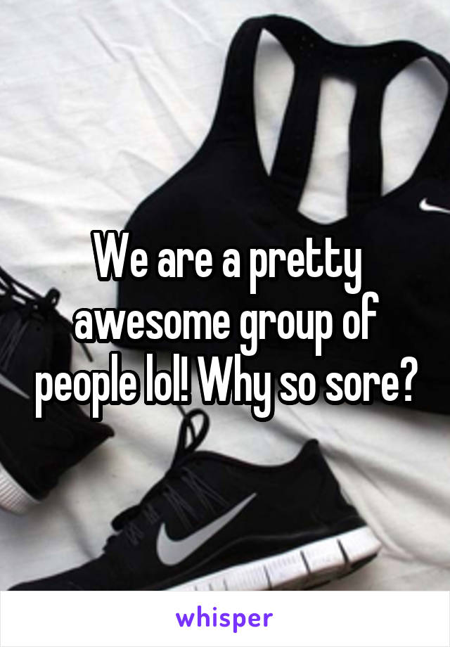 We are a pretty awesome group of people lol! Why so sore?