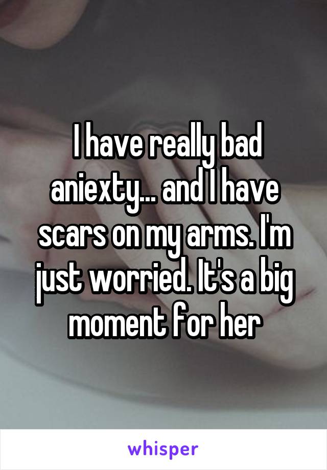  I have really bad aniexty... and I have scars on my arms. I'm just worried. It's a big moment for her