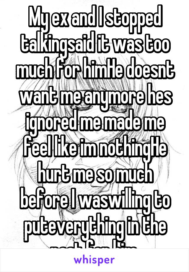 My ex and I stopped talkingsaid it was too much for himHe doesnt want me anymore hes ignored me made me feel like im nothingHe hurt me so much before I waswilling to puteverything in the past for him.