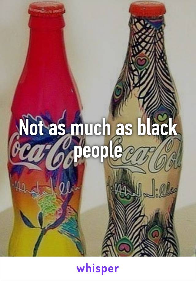 Not as much as black people