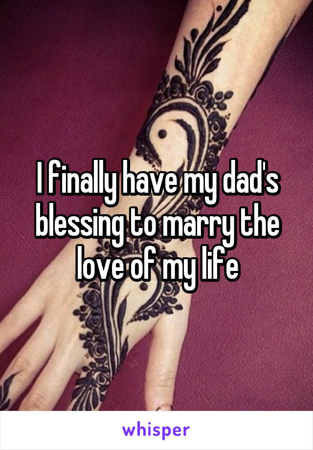 I finally have my dad's blessing to marry the love of my life