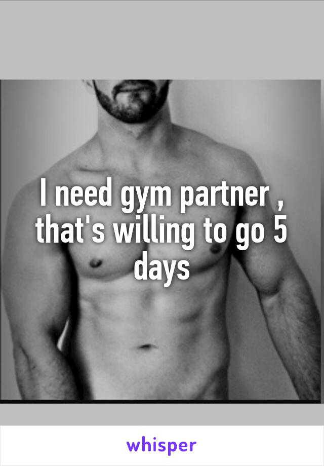 I need gym partner , that's willing to go 5 days