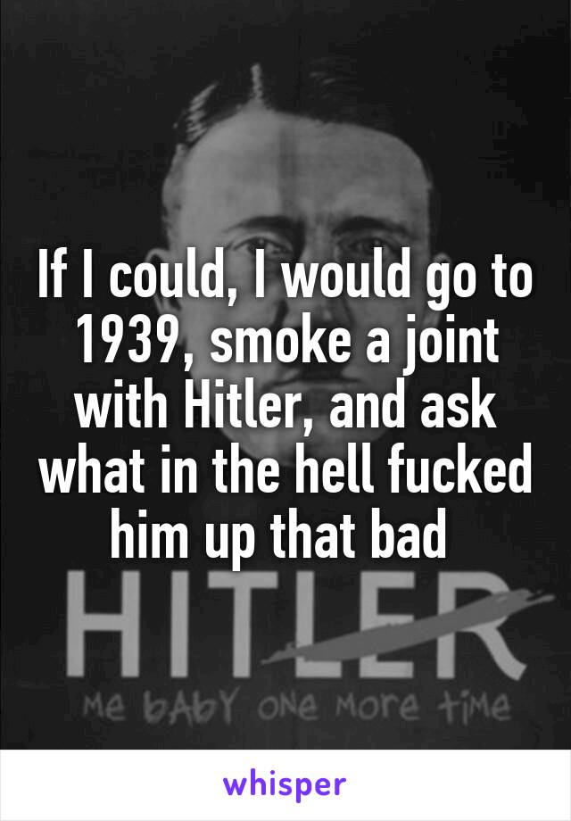 If I could, I would go to 1939, smoke a joint with Hitler, and ask what in the hell fucked him up that bad 