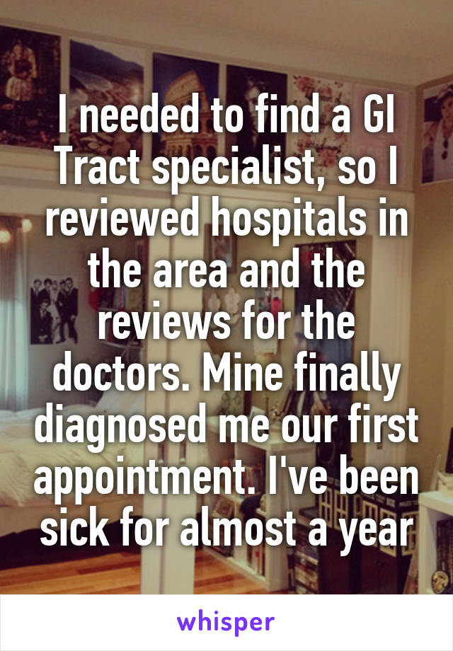 I needed to find a GI Tract specialist, so I reviewed hospitals in the area and the reviews for the doctors. Mine finally diagnosed me our first appointment. I've been sick for almost a year