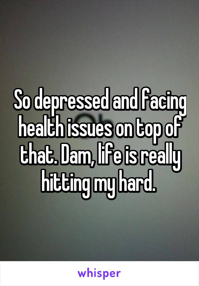 So depressed and facing health issues on top of that. Dam, life is really hitting my hard. 