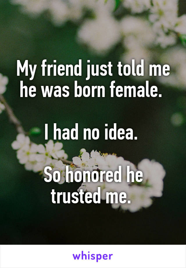 My friend just told me he was born female. 

I had no idea. 

So honored he trusted me. 