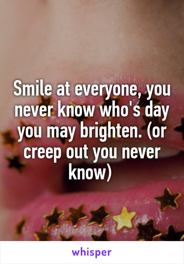 Smile at everyone, you never know who's day you may brighten. (or creep out you never know) 