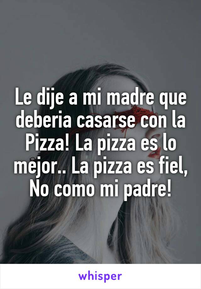 Le dije a mi madre que deberia casarse con la Pizza! La pizza es lo mejor.. La pizza es fiel, No como mi padre!