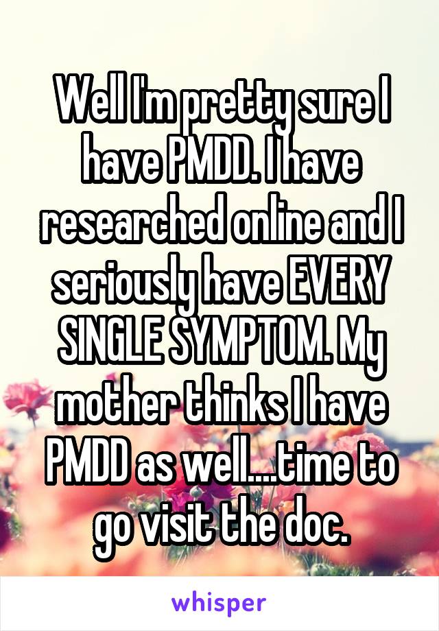 Well I'm pretty sure I have PMDD. I have researched online and I seriously have EVERY SINGLE SYMPTOM. My mother thinks I have PMDD as well....time to go visit the doc.