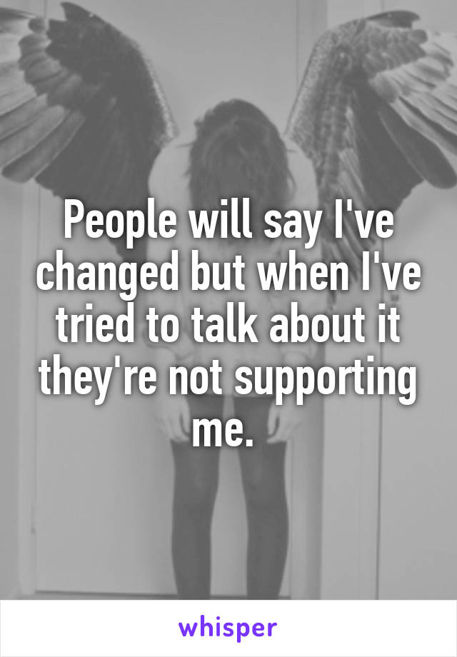 People will say I've changed but when I've tried to talk about it they're not supporting me. 