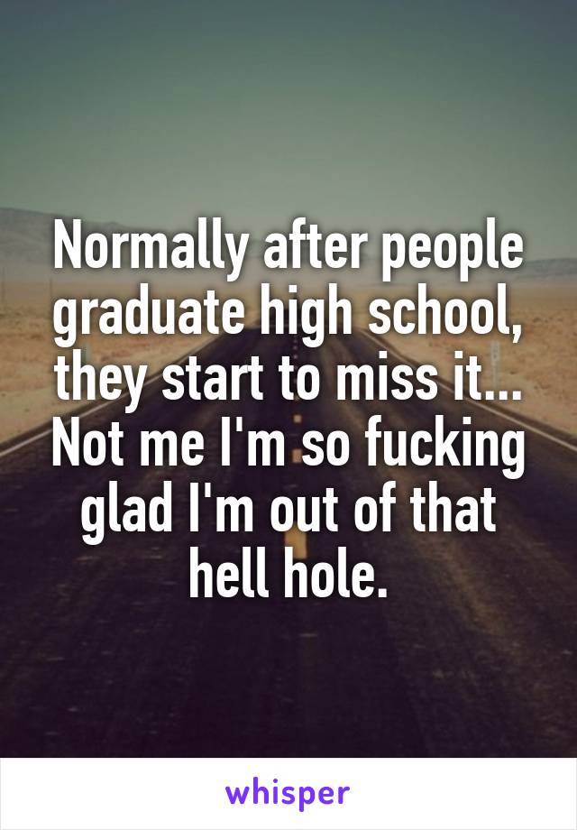 Normally after people graduate high school, they start to miss it...
Not me I'm so fucking glad I'm out of that hell hole.