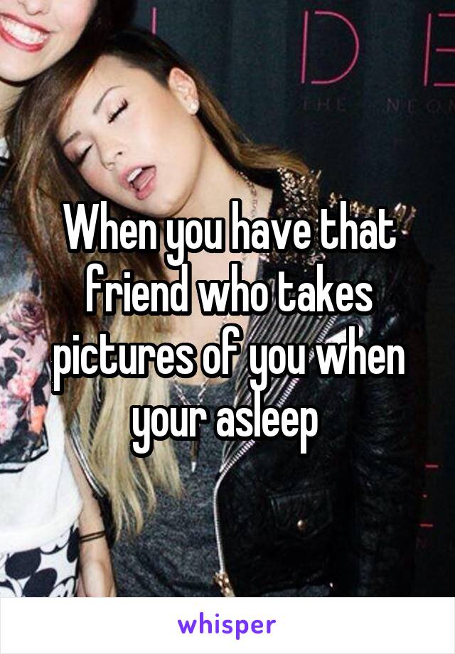 When you have that friend who takes pictures of you when your asleep 