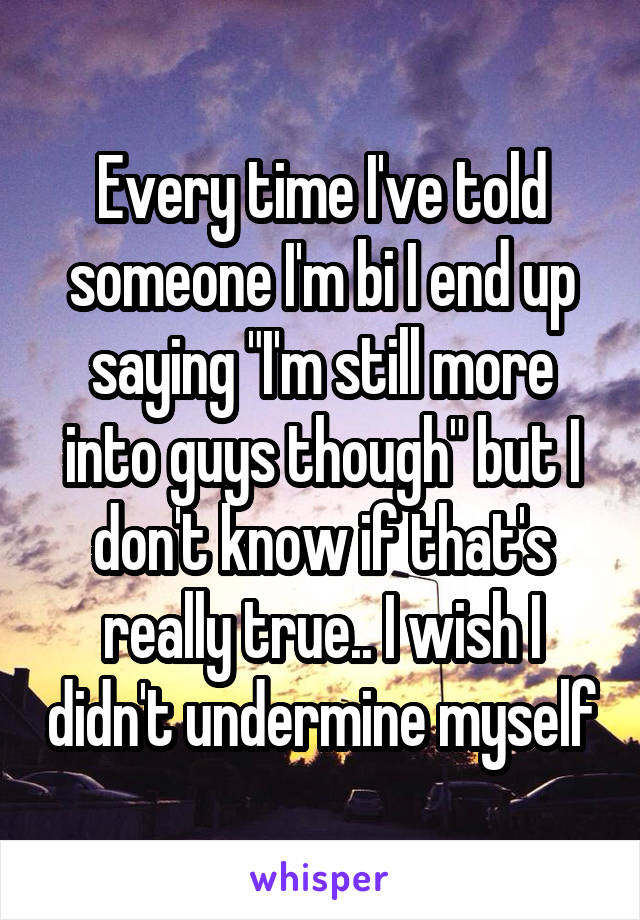 Every time I've told someone I'm bi I end up saying "I'm still more into guys though" but I don't know if that's really true.. I wish I didn't undermine myself