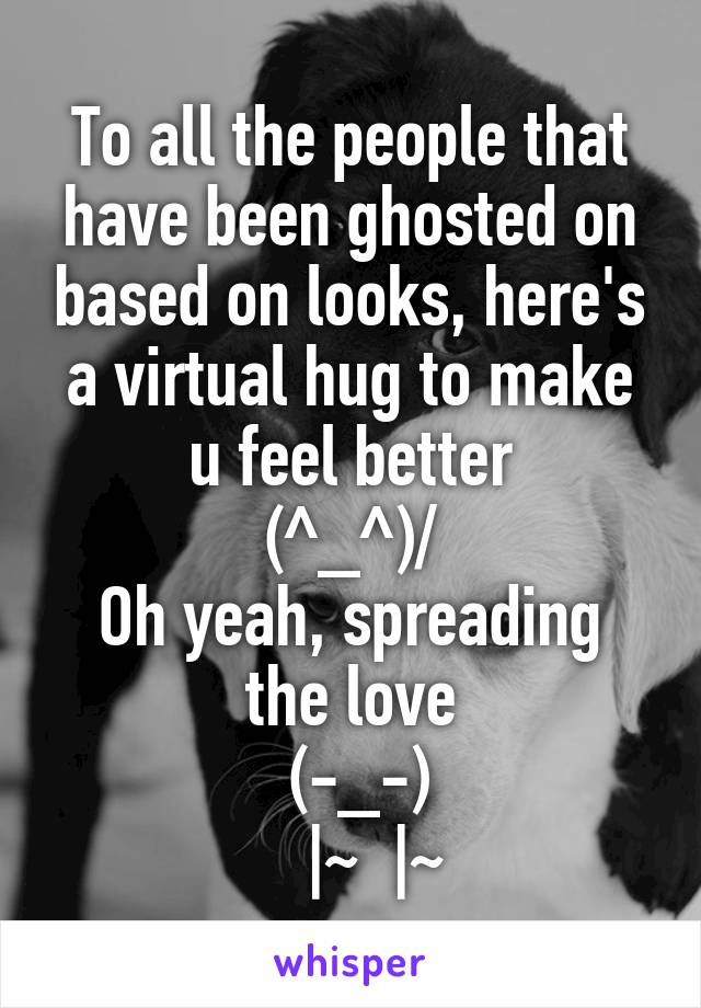 To all the people that have been ghosted on based on looks, here's a virtual hug to make u feel better
\(^_^)/
Oh yeah, spreading the love
 (-_-)
   |~  |~