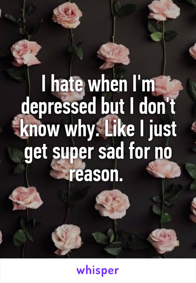 I hate when I'm depressed but I don't know why. Like I just get super sad for no reason. 
