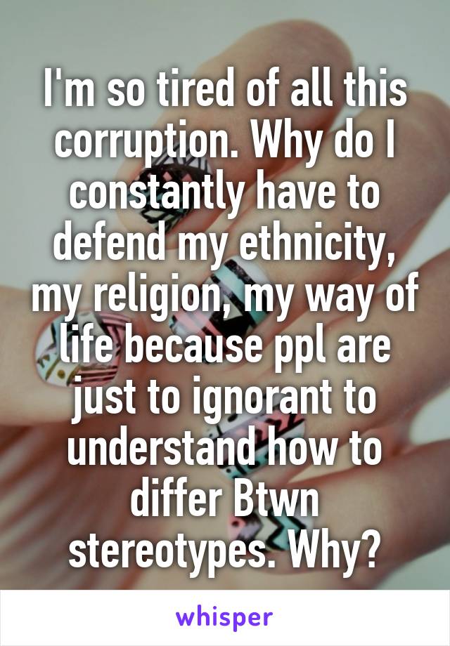 I'm so tired of all this corruption. Why do I constantly have to defend my ethnicity, my religion, my way of life because ppl are just to ignorant to understand how to differ Btwn stereotypes. Why?