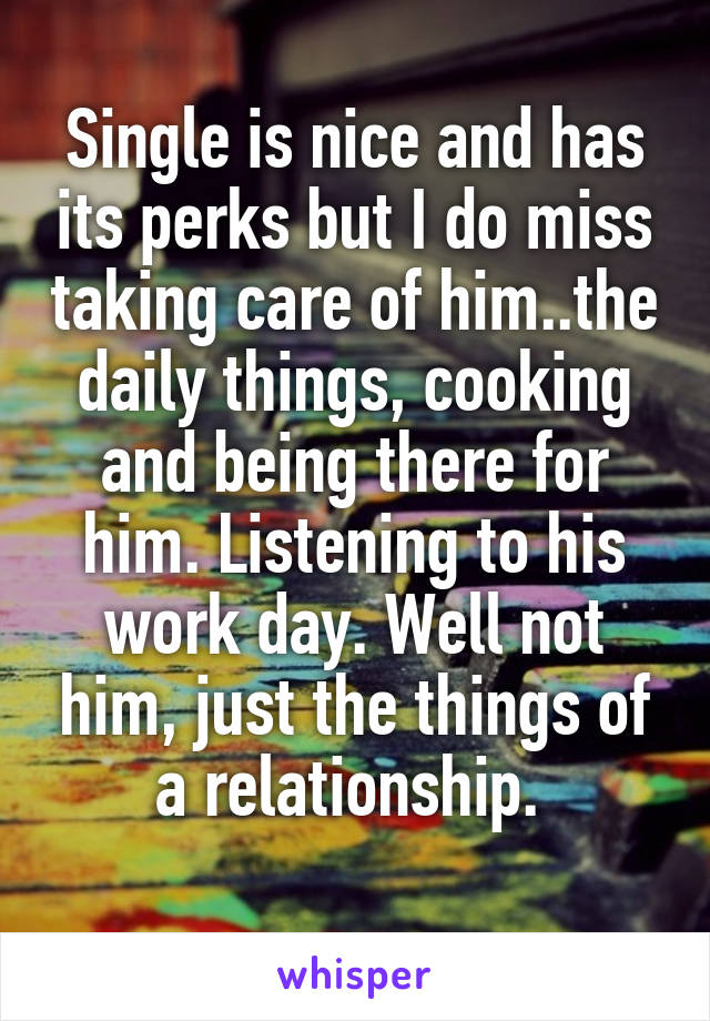 Single is nice and has its perks but I do miss taking care of him..the daily things, cooking and being there for him. Listening to his work day. Well not him, just the things of a relationship. 
