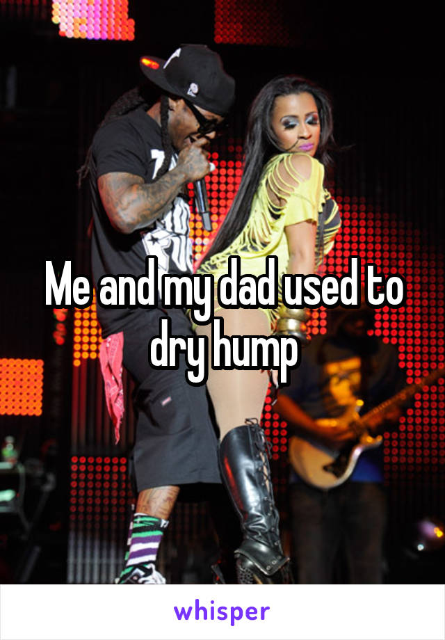 Me and my dad used to dry hump