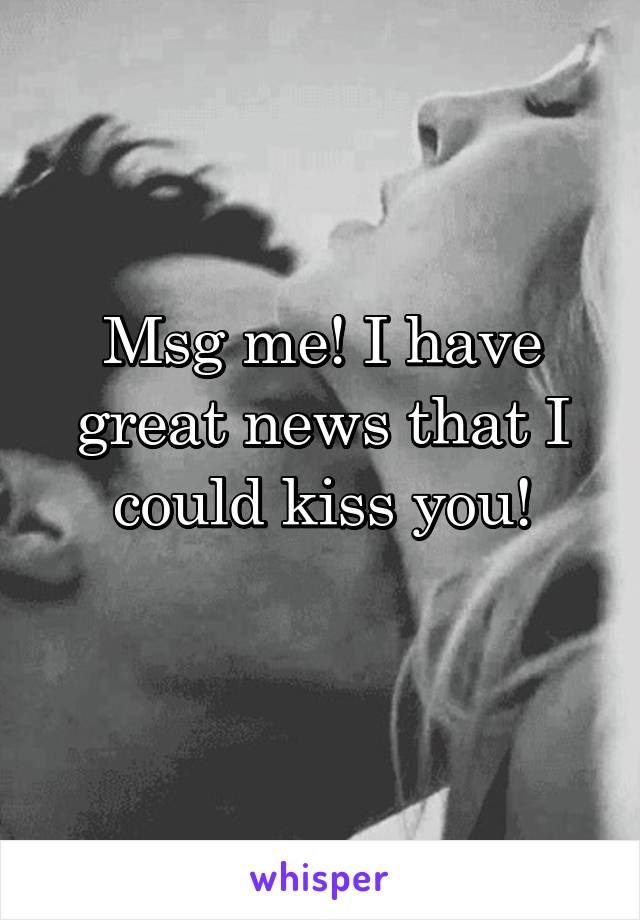 Msg me! I have great news that I could kiss you!
