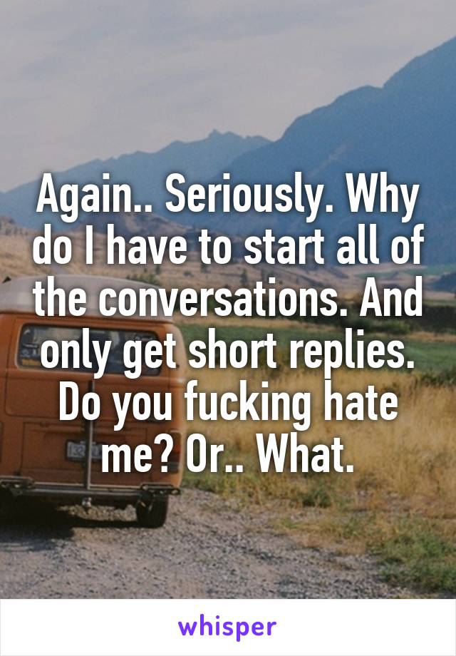 Again.. Seriously. Why do I have to start all of the conversations. And only get short replies. Do you fucking hate me? Or.. What.