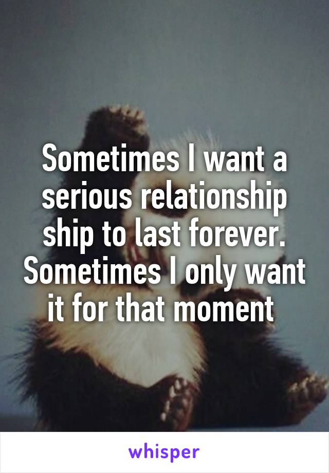 Sometimes I want a serious relationship ship to last forever. Sometimes I only want it for that moment 