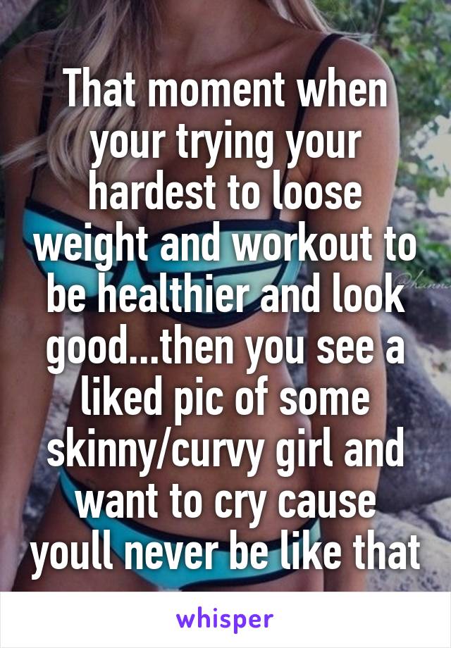 That moment when your trying your hardest to loose weight and workout to be healthier and look good...then you see a liked pic of some skinny/curvy girl and want to cry cause youll never be like that