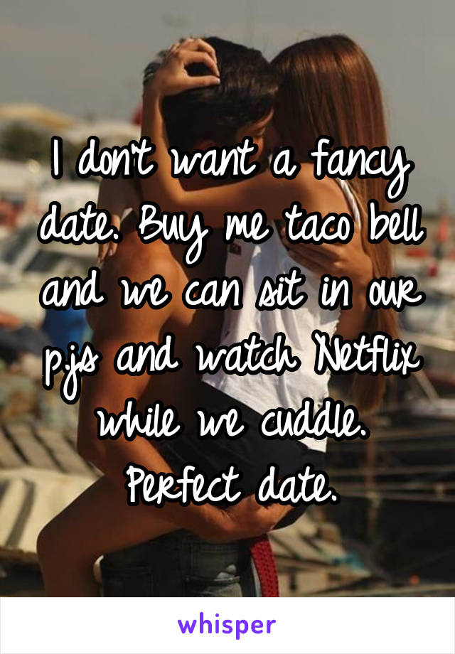 I don't want a fancy date. Buy me taco bell and we can sit in our p.js and watch Netflix while we cuddle. Perfect date.