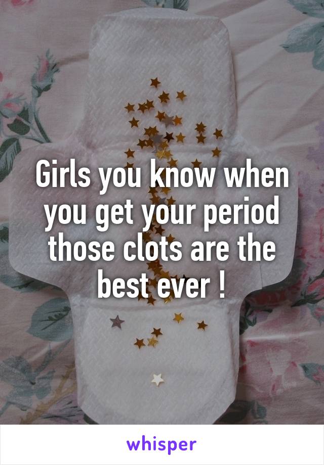 Girls you know when you get your period those clots are the best ever !