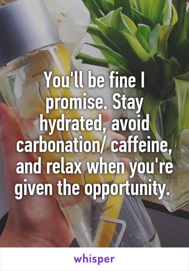 You'll be fine I promise. Stay hydrated, avoid carbonation/ caffeine, and relax when you're given the opportunity. 