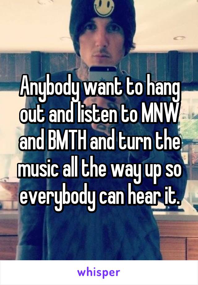 Anybody want to hang out and listen to MNW and BMTH and turn the music all the way up so everybody can hear it.