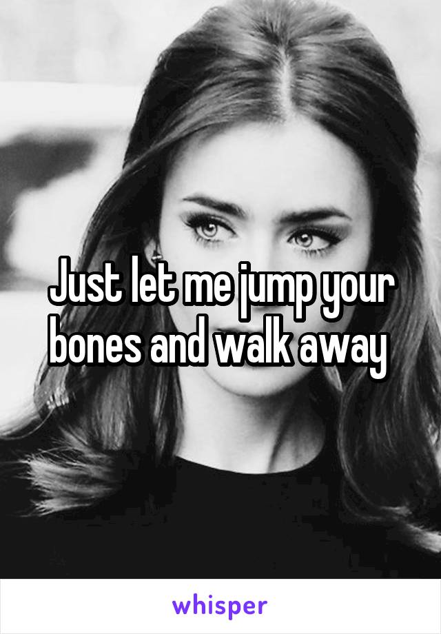 Just let me jump your bones and walk away 