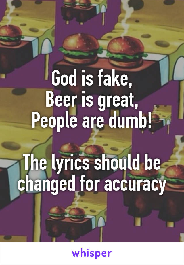 God is fake,
Beer is great,
People are dumb!

The lyrics should be changed for accuracy