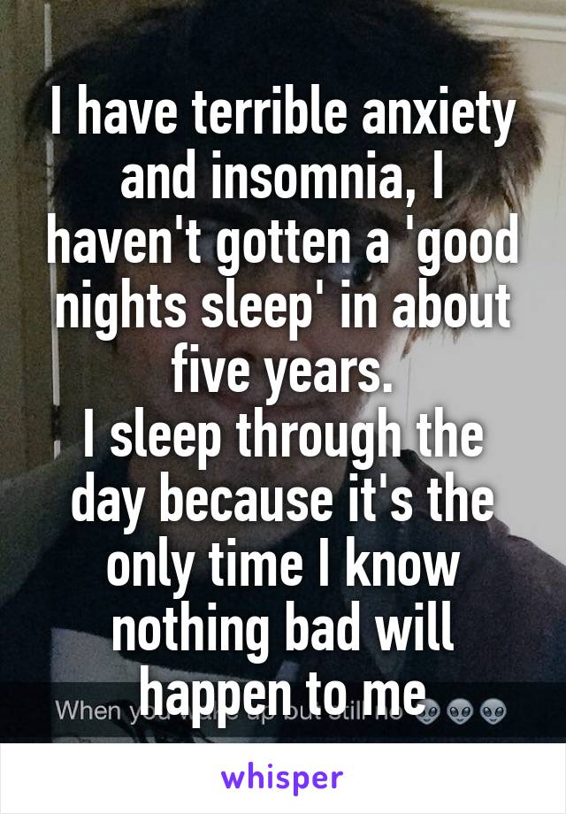 I have terrible anxiety and insomnia, I haven't gotten a 'good nights sleep' in about five years.
I sleep through the day because it's the only time I know nothing bad will happen to me