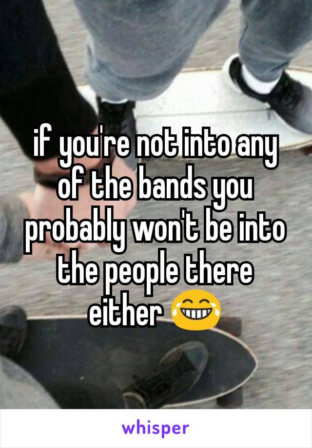 if you're not into any of the bands you probably won't be into the people there either 😂