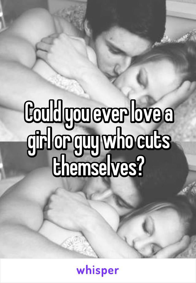 Could you ever love a girl or guy who cuts themselves?