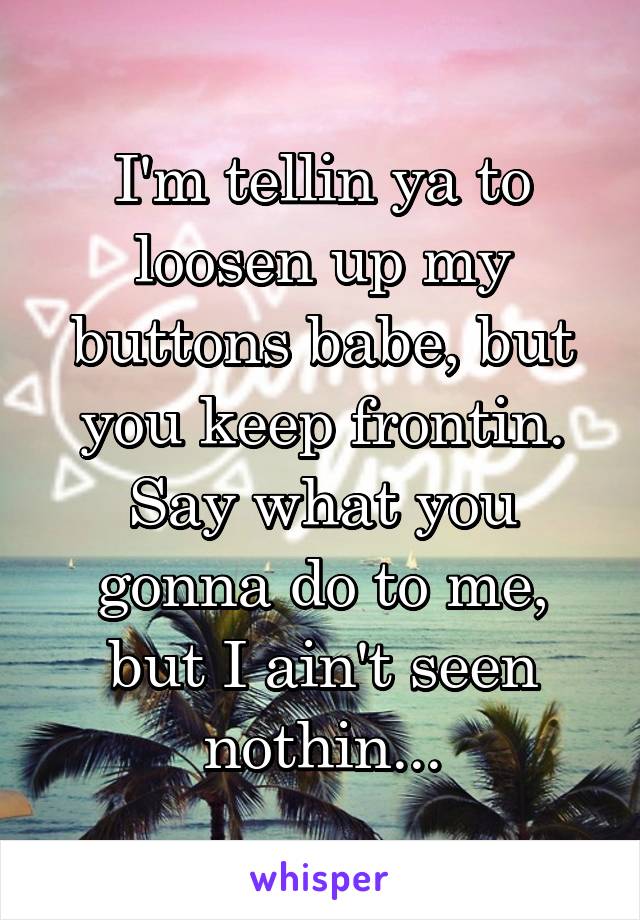 I'm tellin ya to loosen up my buttons babe, but you keep frontin. Say what you gonna do to me, but I ain't seen nothin...