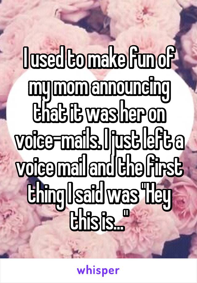 I used to make fun of my mom announcing that it was her on voice-mails. I just left a voice mail and the first thing I said was "Hey this is..."